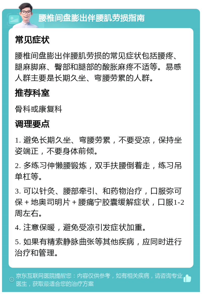 腰椎间盘膨出伴腰肌劳损指南 常见症状 腰椎间盘膨出伴腰肌劳损的常见症状包括腰疼、腿麻脚麻、臀部和腿部的酸胀麻疼不适等。易感人群主要是长期久坐、弯腰劳累的人群。 推荐科室 骨科或康复科 调理要点 1. 避免长期久坐、弯腰劳累，不要受凉，保持坐姿端正，不要身体前倾。 2. 多练习伸懒腰锻炼，双手扶腰倒着走，练习吊单杠等。 3. 可以针灸、腰部牵引、和药物治疗，口服弥可保＋地奥司明片＋腰痛宁胶囊缓解症状，口服1-2周左右。 4. 注意保暖，避免受凉引发症状加重。 5. 如果有精索静脉曲张等其他疾病，应同时进行治疗和管理。