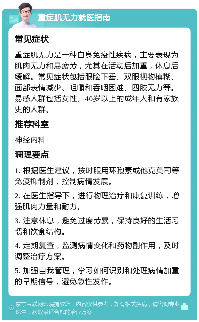 重症肌无力就医指南 常见症状 重症肌无力是一种自身免疫性疾病，主要表现为肌肉无力和易疲劳，尤其在活动后加重，休息后缓解。常见症状包括眼睑下垂、双眼视物模糊、面部表情减少、咀嚼和吞咽困难、四肢无力等。易感人群包括女性、40岁以上的成年人和有家族史的人群。 推荐科室 神经内科 调理要点 1. 根据医生建议，按时服用环孢素或他克莫司等免疫抑制剂，控制病情发展。 2. 在医生指导下，进行物理治疗和康复训练，增强肌肉力量和耐力。 3. 注意休息，避免过度劳累，保持良好的生活习惯和饮食结构。 4. 定期复查，监测病情变化和药物副作用，及时调整治疗方案。 5. 加强自我管理，学习如何识别和处理病情加重的早期信号，避免急性发作。