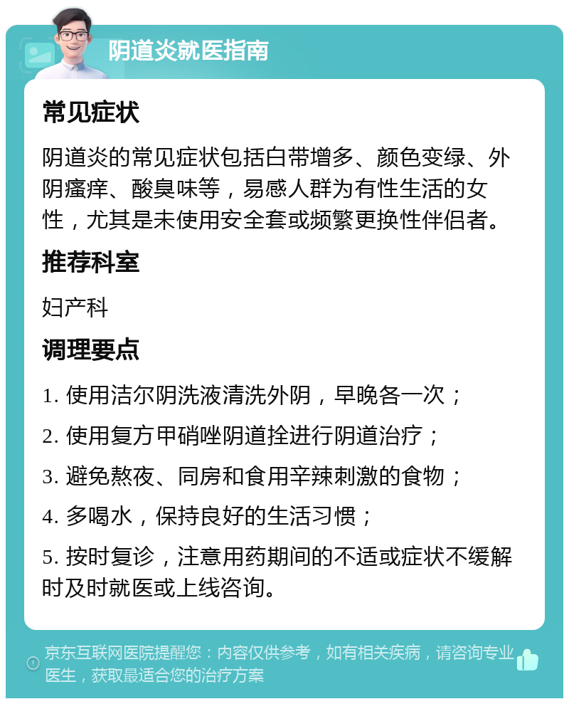 阴道炎就医指南 常见症状 阴道炎的常见症状包括白带增多、颜色变绿、外阴瘙痒、酸臭味等，易感人群为有性生活的女性，尤其是未使用安全套或频繁更换性伴侣者。 推荐科室 妇产科 调理要点 1. 使用洁尔阴洗液清洗外阴，早晚各一次； 2. 使用复方甲硝唑阴道拴进行阴道治疗； 3. 避免熬夜、同房和食用辛辣刺激的食物； 4. 多喝水，保持良好的生活习惯； 5. 按时复诊，注意用药期间的不适或症状不缓解时及时就医或上线咨询。