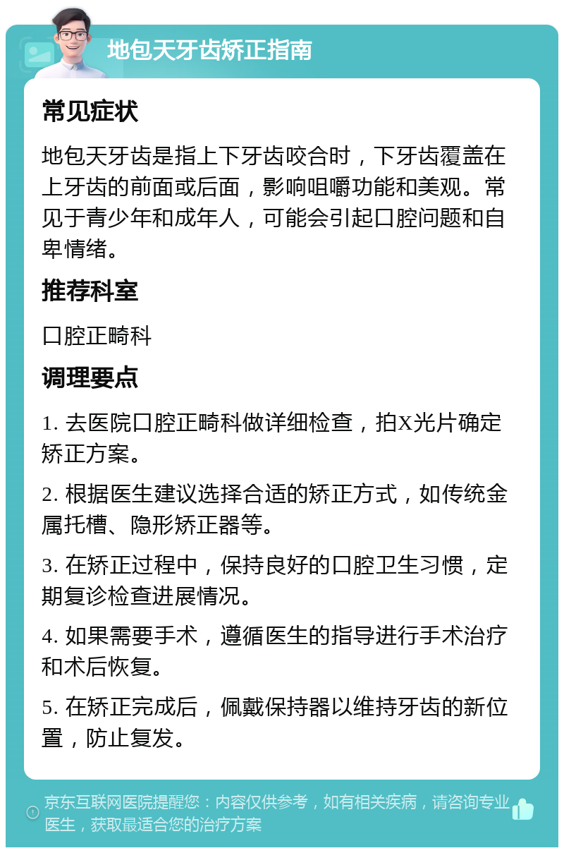 地包天牙齿矫正指南 常见症状 地包天牙齿是指上下牙齿咬合时，下牙齿覆盖在上牙齿的前面或后面，影响咀嚼功能和美观。常见于青少年和成年人，可能会引起口腔问题和自卑情绪。 推荐科室 口腔正畸科 调理要点 1. 去医院口腔正畸科做详细检查，拍X光片确定矫正方案。 2. 根据医生建议选择合适的矫正方式，如传统金属托槽、隐形矫正器等。 3. 在矫正过程中，保持良好的口腔卫生习惯，定期复诊检查进展情况。 4. 如果需要手术，遵循医生的指导进行手术治疗和术后恢复。 5. 在矫正完成后，佩戴保持器以维持牙齿的新位置，防止复发。