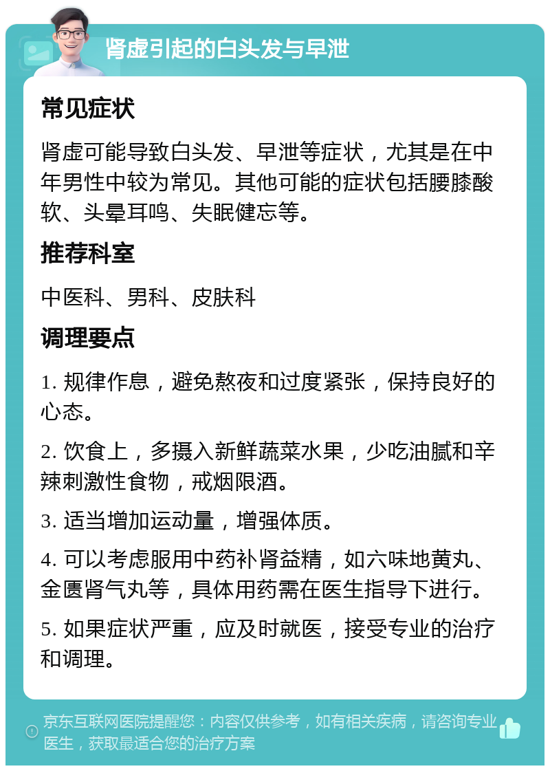 肾虚引起的白头发与早泄 常见症状 肾虚可能导致白头发、早泄等症状，尤其是在中年男性中较为常见。其他可能的症状包括腰膝酸软、头晕耳鸣、失眠健忘等。 推荐科室 中医科、男科、皮肤科 调理要点 1. 规律作息，避免熬夜和过度紧张，保持良好的心态。 2. 饮食上，多摄入新鲜蔬菜水果，少吃油腻和辛辣刺激性食物，戒烟限酒。 3. 适当增加运动量，增强体质。 4. 可以考虑服用中药补肾益精，如六味地黄丸、金匮肾气丸等，具体用药需在医生指导下进行。 5. 如果症状严重，应及时就医，接受专业的治疗和调理。