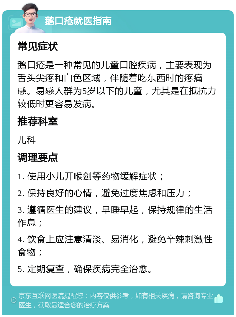 鹅口疮就医指南 常见症状 鹅口疮是一种常见的儿童口腔疾病，主要表现为舌头尖疼和白色区域，伴随着吃东西时的疼痛感。易感人群为5岁以下的儿童，尤其是在抵抗力较低时更容易发病。 推荐科室 儿科 调理要点 1. 使用小儿开喉剑等药物缓解症状； 2. 保持良好的心情，避免过度焦虑和压力； 3. 遵循医生的建议，早睡早起，保持规律的生活作息； 4. 饮食上应注意清淡、易消化，避免辛辣刺激性食物； 5. 定期复查，确保疾病完全治愈。