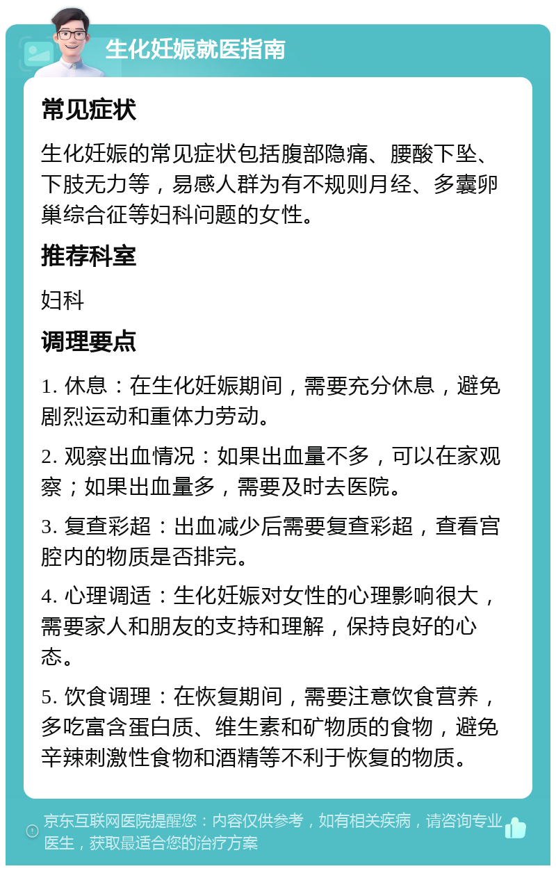 生化妊娠就医指南 常见症状 生化妊娠的常见症状包括腹部隐痛、腰酸下坠、下肢无力等，易感人群为有不规则月经、多囊卵巢综合征等妇科问题的女性。 推荐科室 妇科 调理要点 1. 休息：在生化妊娠期间，需要充分休息，避免剧烈运动和重体力劳动。 2. 观察出血情况：如果出血量不多，可以在家观察；如果出血量多，需要及时去医院。 3. 复查彩超：出血减少后需要复查彩超，查看宫腔内的物质是否排完。 4. 心理调适：生化妊娠对女性的心理影响很大，需要家人和朋友的支持和理解，保持良好的心态。 5. 饮食调理：在恢复期间，需要注意饮食营养，多吃富含蛋白质、维生素和矿物质的食物，避免辛辣刺激性食物和酒精等不利于恢复的物质。