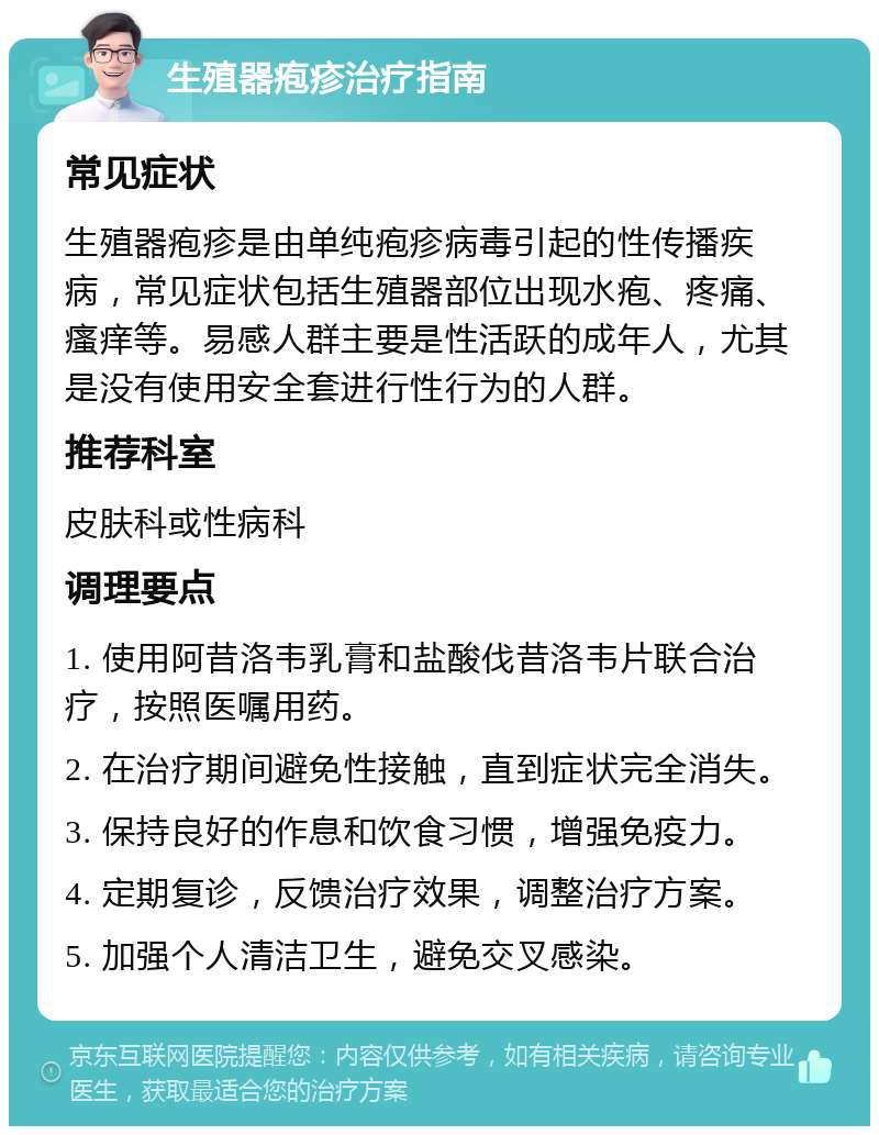 生殖器疱疹治疗指南 常见症状 生殖器疱疹是由单纯疱疹病毒引起的性传播疾病，常见症状包括生殖器部位出现水疱、疼痛、瘙痒等。易感人群主要是性活跃的成年人，尤其是没有使用安全套进行性行为的人群。 推荐科室 皮肤科或性病科 调理要点 1. 使用阿昔洛韦乳膏和盐酸伐昔洛韦片联合治疗，按照医嘱用药。 2. 在治疗期间避免性接触，直到症状完全消失。 3. 保持良好的作息和饮食习惯，增强免疫力。 4. 定期复诊，反馈治疗效果，调整治疗方案。 5. 加强个人清洁卫生，避免交叉感染。