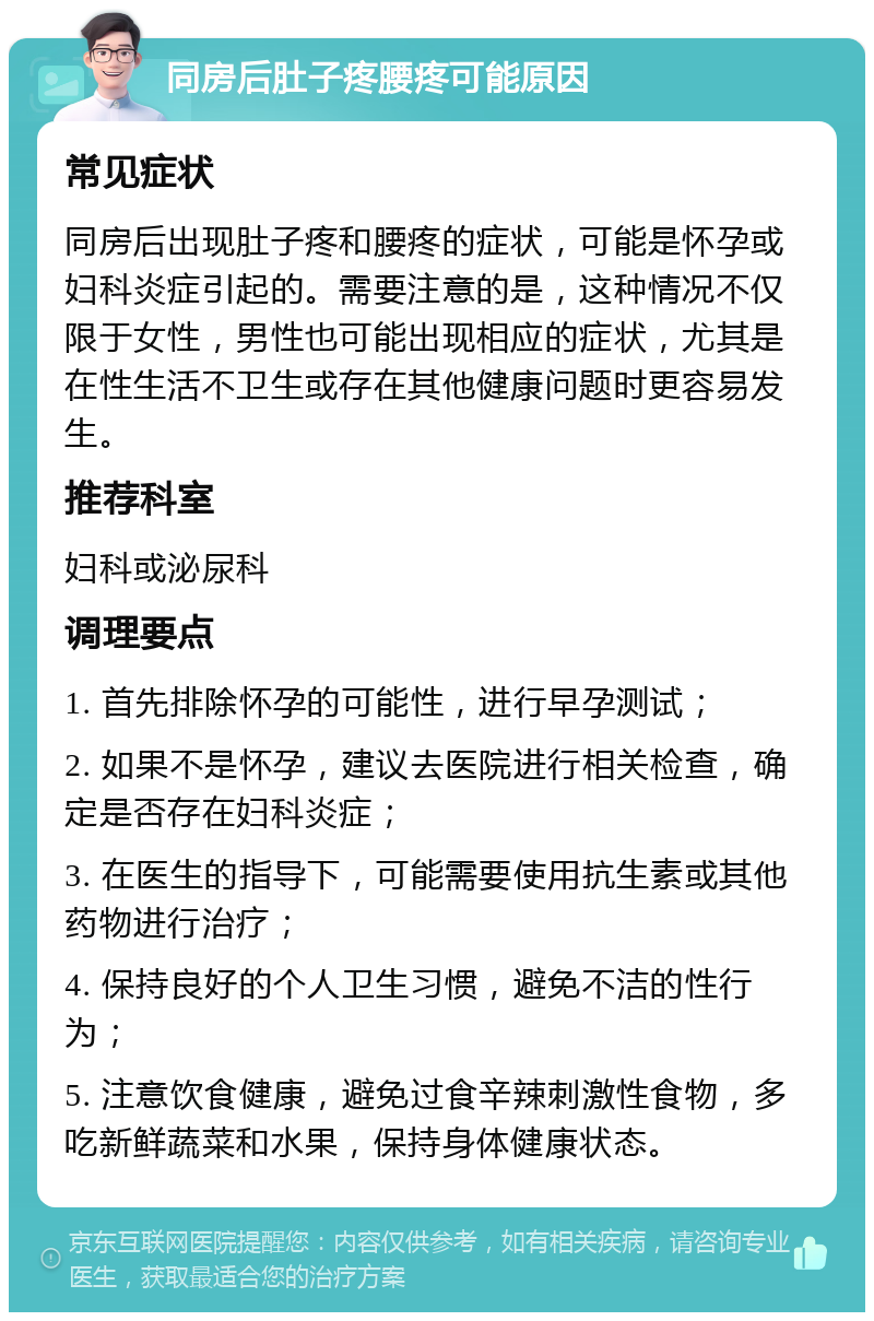 同房后肚子疼腰疼可能原因 常见症状 同房后出现肚子疼和腰疼的症状，可能是怀孕或妇科炎症引起的。需要注意的是，这种情况不仅限于女性，男性也可能出现相应的症状，尤其是在性生活不卫生或存在其他健康问题时更容易发生。 推荐科室 妇科或泌尿科 调理要点 1. 首先排除怀孕的可能性，进行早孕测试； 2. 如果不是怀孕，建议去医院进行相关检查，确定是否存在妇科炎症； 3. 在医生的指导下，可能需要使用抗生素或其他药物进行治疗； 4. 保持良好的个人卫生习惯，避免不洁的性行为； 5. 注意饮食健康，避免过食辛辣刺激性食物，多吃新鲜蔬菜和水果，保持身体健康状态。