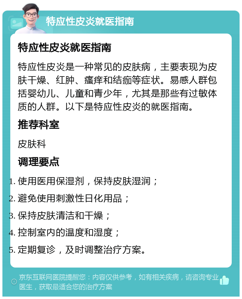 特应性皮炎就医指南 特应性皮炎就医指南 特应性皮炎是一种常见的皮肤病，主要表现为皮肤干燥、红肿、瘙痒和结痂等症状。易感人群包括婴幼儿、儿童和青少年，尤其是那些有过敏体质的人群。以下是特应性皮炎的就医指南。 推荐科室 皮肤科 调理要点 使用医用保湿剂，保持皮肤湿润； 避免使用刺激性日化用品； 保持皮肤清洁和干燥； 控制室内的温度和湿度； 定期复诊，及时调整治疗方案。