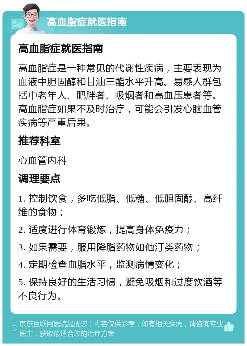 高血脂症就医指南 高血脂症就医指南 高血脂症是一种常见的代谢性疾病，主要表现为血液中胆固醇和甘油三酯水平升高。易感人群包括中老年人、肥胖者、吸烟者和高血压患者等。高血脂症如果不及时治疗，可能会引发心脑血管疾病等严重后果。 推荐科室 心血管内科 调理要点 1. 控制饮食，多吃低脂、低糖、低胆固醇、高纤维的食物； 2. 适度进行体育锻炼，提高身体免疫力； 3. 如果需要，服用降脂药物如他汀类药物； 4. 定期检查血脂水平，监测病情变化； 5. 保持良好的生活习惯，避免吸烟和过度饮酒等不良行为。