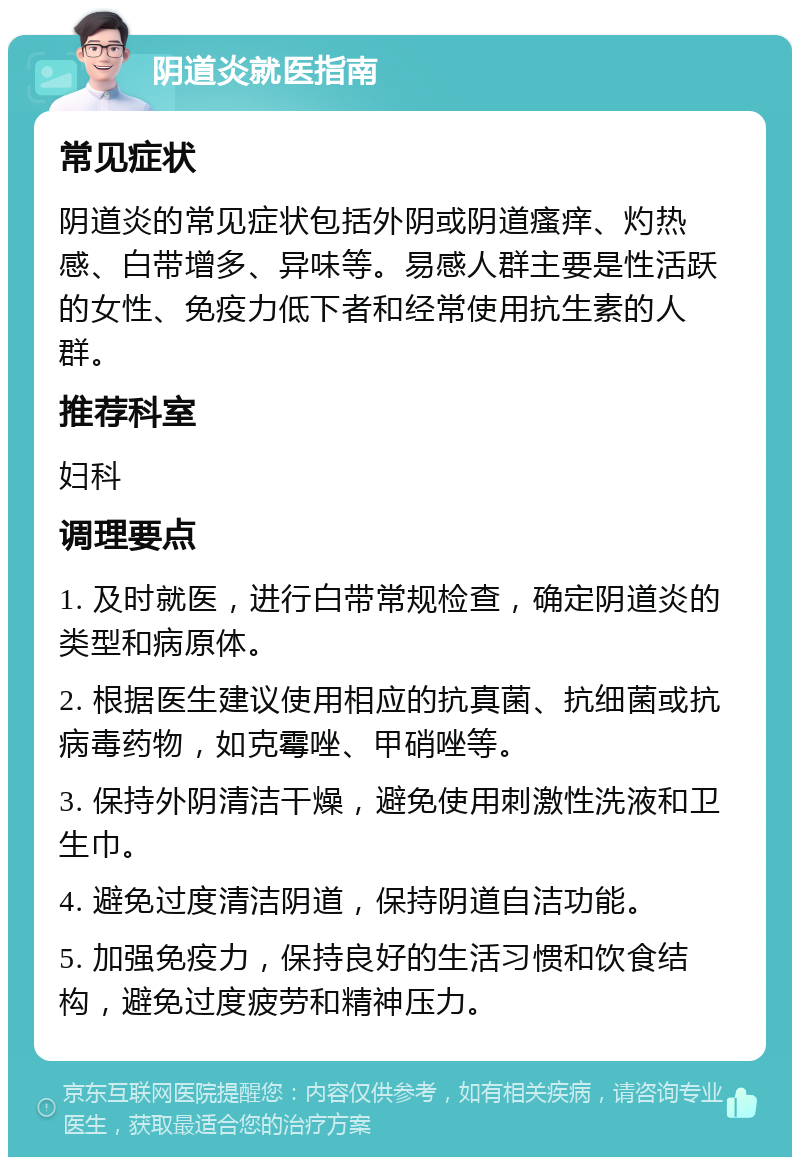 阴道炎就医指南 常见症状 阴道炎的常见症状包括外阴或阴道瘙痒、灼热感、白带增多、异味等。易感人群主要是性活跃的女性、免疫力低下者和经常使用抗生素的人群。 推荐科室 妇科 调理要点 1. 及时就医，进行白带常规检查，确定阴道炎的类型和病原体。 2. 根据医生建议使用相应的抗真菌、抗细菌或抗病毒药物，如克霉唑、甲硝唑等。 3. 保持外阴清洁干燥，避免使用刺激性洗液和卫生巾。 4. 避免过度清洁阴道，保持阴道自洁功能。 5. 加强免疫力，保持良好的生活习惯和饮食结构，避免过度疲劳和精神压力。