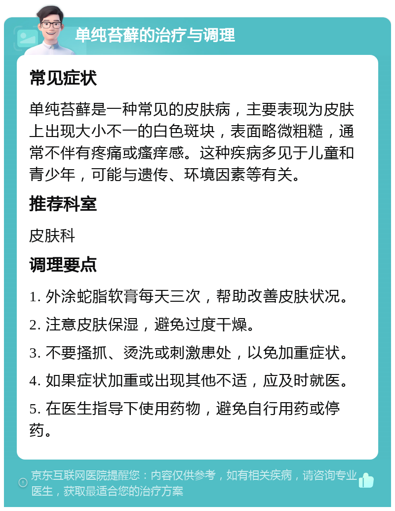 单纯苔藓的治疗与调理 常见症状 单纯苔藓是一种常见的皮肤病，主要表现为皮肤上出现大小不一的白色斑块，表面略微粗糙，通常不伴有疼痛或瘙痒感。这种疾病多见于儿童和青少年，可能与遗传、环境因素等有关。 推荐科室 皮肤科 调理要点 1. 外涂蛇脂软膏每天三次，帮助改善皮肤状况。 2. 注意皮肤保湿，避免过度干燥。 3. 不要搔抓、烫洗或刺激患处，以免加重症状。 4. 如果症状加重或出现其他不适，应及时就医。 5. 在医生指导下使用药物，避免自行用药或停药。