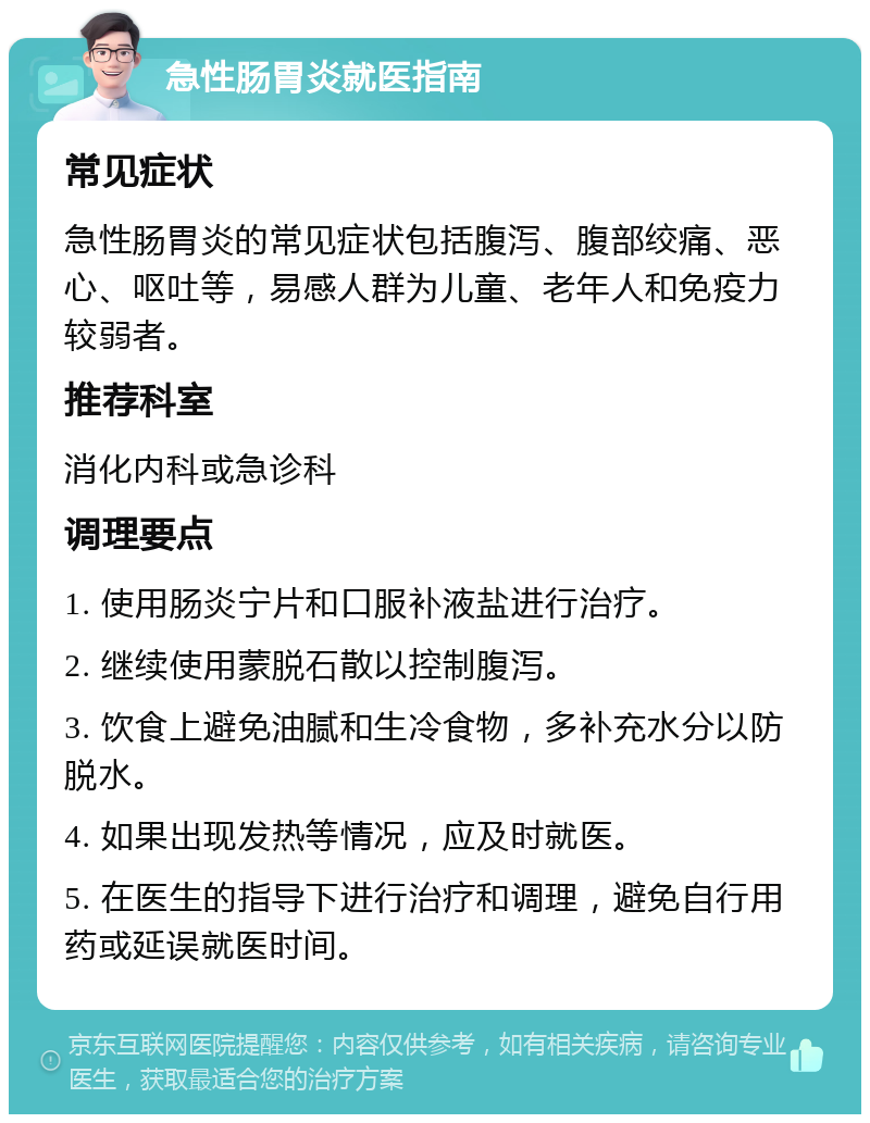 急性肠胃炎就医指南 常见症状 急性肠胃炎的常见症状包括腹泻、腹部绞痛、恶心、呕吐等，易感人群为儿童、老年人和免疫力较弱者。 推荐科室 消化内科或急诊科 调理要点 1. 使用肠炎宁片和口服补液盐进行治疗。 2. 继续使用蒙脱石散以控制腹泻。 3. 饮食上避免油腻和生冷食物，多补充水分以防脱水。 4. 如果出现发热等情况，应及时就医。 5. 在医生的指导下进行治疗和调理，避免自行用药或延误就医时间。