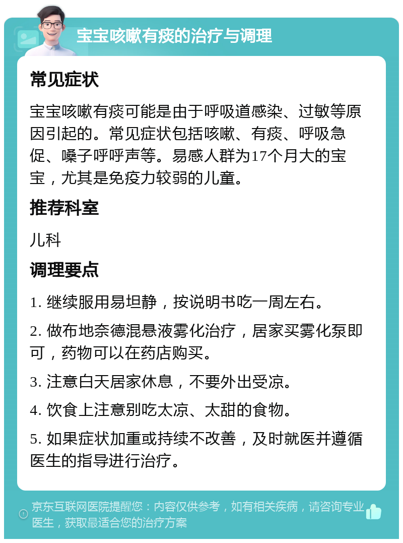 宝宝咳嗽有痰的治疗与调理 常见症状 宝宝咳嗽有痰可能是由于呼吸道感染、过敏等原因引起的。常见症状包括咳嗽、有痰、呼吸急促、嗓子呼呼声等。易感人群为17个月大的宝宝，尤其是免疫力较弱的儿童。 推荐科室 儿科 调理要点 1. 继续服用易坦静，按说明书吃一周左右。 2. 做布地奈德混悬液雾化治疗，居家买雾化泵即可，药物可以在药店购买。 3. 注意白天居家休息，不要外出受凉。 4. 饮食上注意别吃太凉、太甜的食物。 5. 如果症状加重或持续不改善，及时就医并遵循医生的指导进行治疗。