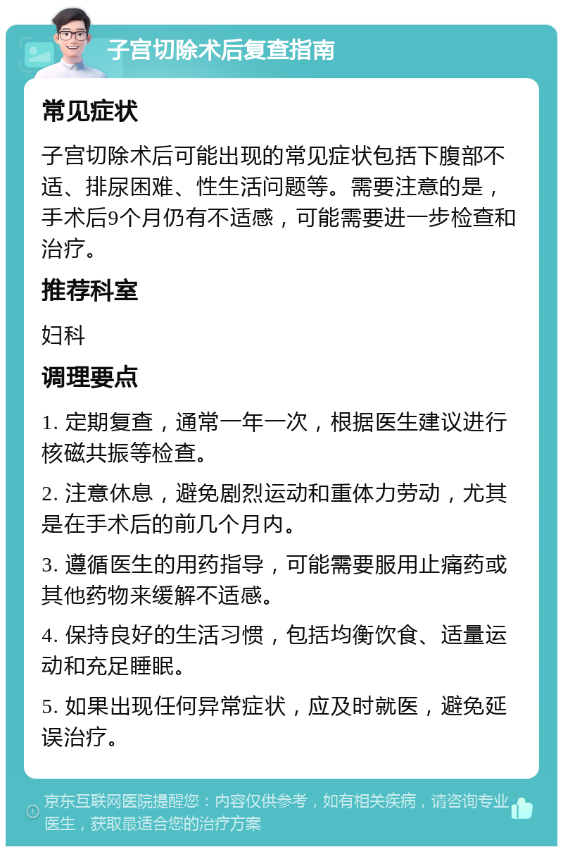 子宫切除术后复查指南 常见症状 子宫切除术后可能出现的常见症状包括下腹部不适、排尿困难、性生活问题等。需要注意的是，手术后9个月仍有不适感，可能需要进一步检查和治疗。 推荐科室 妇科 调理要点 1. 定期复查，通常一年一次，根据医生建议进行核磁共振等检查。 2. 注意休息，避免剧烈运动和重体力劳动，尤其是在手术后的前几个月内。 3. 遵循医生的用药指导，可能需要服用止痛药或其他药物来缓解不适感。 4. 保持良好的生活习惯，包括均衡饮食、适量运动和充足睡眠。 5. 如果出现任何异常症状，应及时就医，避免延误治疗。