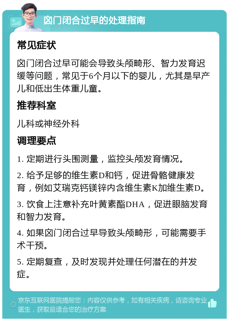 囟门闭合过早的处理指南 常见症状 囟门闭合过早可能会导致头颅畸形、智力发育迟缓等问题，常见于6个月以下的婴儿，尤其是早产儿和低出生体重儿童。 推荐科室 儿科或神经外科 调理要点 1. 定期进行头围测量，监控头颅发育情况。 2. 给予足够的维生素D和钙，促进骨骼健康发育，例如艾瑞克钙镁锌内含维生素K加维生素D。 3. 饮食上注意补充叶黄素酯DHA，促进眼脑发育和智力发育。 4. 如果囟门闭合过早导致头颅畸形，可能需要手术干预。 5. 定期复查，及时发现并处理任何潜在的并发症。