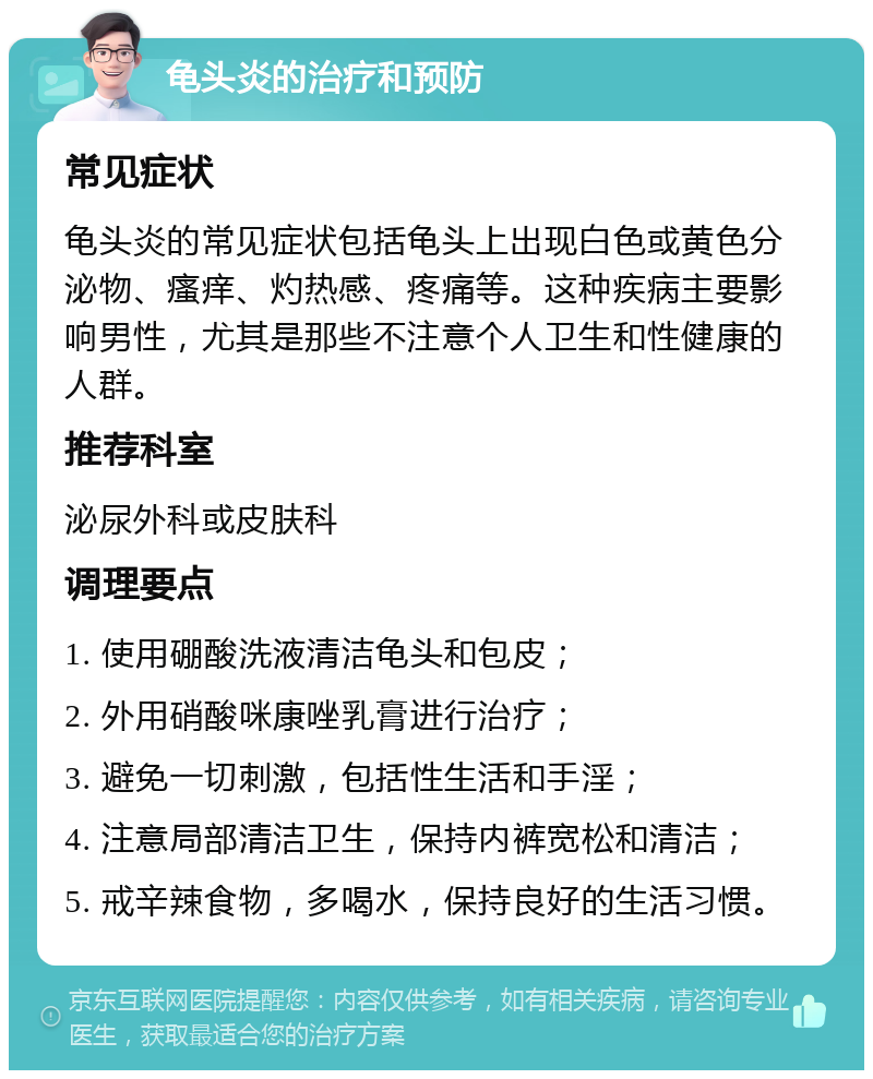 龟头炎的治疗和预防 常见症状 龟头炎的常见症状包括龟头上出现白色或黄色分泌物、瘙痒、灼热感、疼痛等。这种疾病主要影响男性，尤其是那些不注意个人卫生和性健康的人群。 推荐科室 泌尿外科或皮肤科 调理要点 1. 使用硼酸洗液清洁龟头和包皮； 2. 外用硝酸咪康唑乳膏进行治疗； 3. 避免一切刺激，包括性生活和手淫； 4. 注意局部清洁卫生，保持内裤宽松和清洁； 5. 戒辛辣食物，多喝水，保持良好的生活习惯。