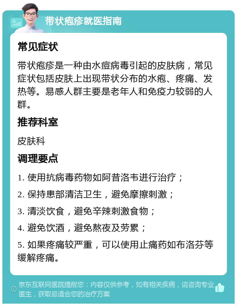 带状疱疹就医指南 常见症状 带状疱疹是一种由水痘病毒引起的皮肤病，常见症状包括皮肤上出现带状分布的水疱、疼痛、发热等。易感人群主要是老年人和免疫力较弱的人群。 推荐科室 皮肤科 调理要点 1. 使用抗病毒药物如阿昔洛韦进行治疗； 2. 保持患部清洁卫生，避免摩擦刺激； 3. 清淡饮食，避免辛辣刺激食物； 4. 避免饮酒，避免熬夜及劳累； 5. 如果疼痛较严重，可以使用止痛药如布洛芬等缓解疼痛。