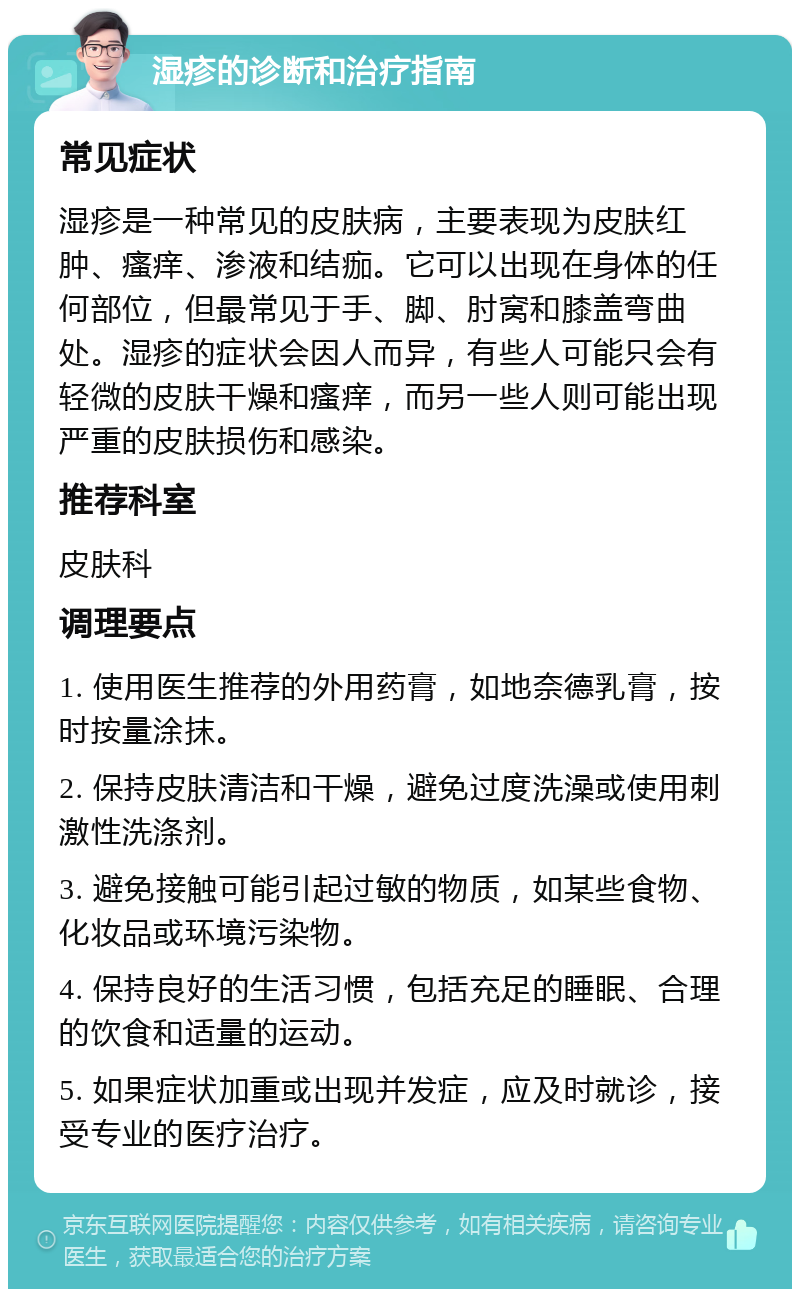 湿疹的诊断和治疗指南 常见症状 湿疹是一种常见的皮肤病，主要表现为皮肤红肿、瘙痒、渗液和结痂。它可以出现在身体的任何部位，但最常见于手、脚、肘窝和膝盖弯曲处。湿疹的症状会因人而异，有些人可能只会有轻微的皮肤干燥和瘙痒，而另一些人则可能出现严重的皮肤损伤和感染。 推荐科室 皮肤科 调理要点 1. 使用医生推荐的外用药膏，如地奈德乳膏，按时按量涂抹。 2. 保持皮肤清洁和干燥，避免过度洗澡或使用刺激性洗涤剂。 3. 避免接触可能引起过敏的物质，如某些食物、化妆品或环境污染物。 4. 保持良好的生活习惯，包括充足的睡眠、合理的饮食和适量的运动。 5. 如果症状加重或出现并发症，应及时就诊，接受专业的医疗治疗。