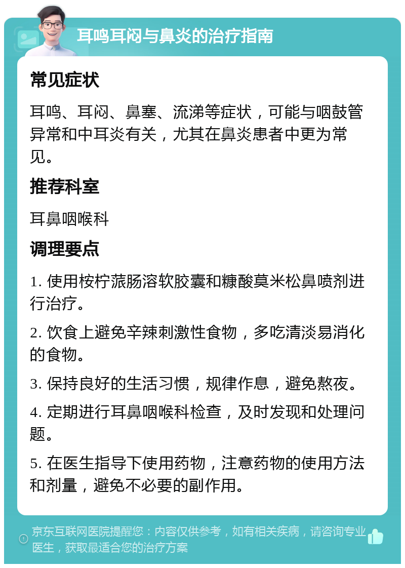 耳鸣耳闷与鼻炎的治疗指南 常见症状 耳鸣、耳闷、鼻塞、流涕等症状，可能与咽鼓管异常和中耳炎有关，尤其在鼻炎患者中更为常见。 推荐科室 耳鼻咽喉科 调理要点 1. 使用桉柠蒎肠溶软胶囊和糠酸莫米松鼻喷剂进行治疗。 2. 饮食上避免辛辣刺激性食物，多吃清淡易消化的食物。 3. 保持良好的生活习惯，规律作息，避免熬夜。 4. 定期进行耳鼻咽喉科检查，及时发现和处理问题。 5. 在医生指导下使用药物，注意药物的使用方法和剂量，避免不必要的副作用。