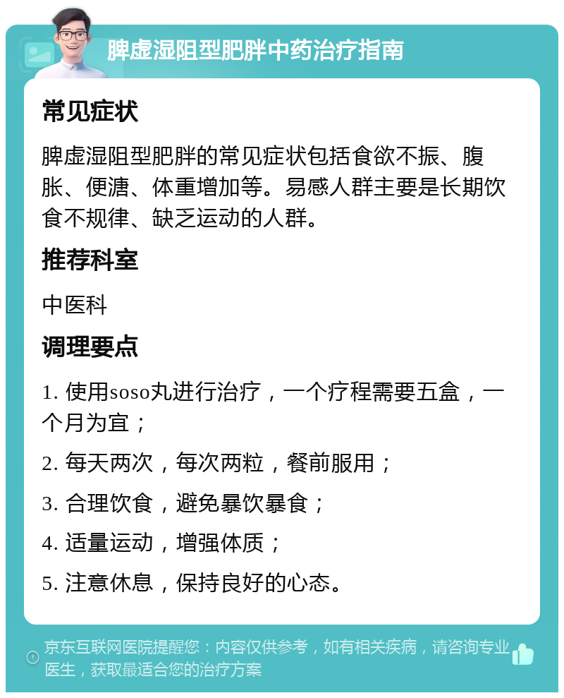 脾虚湿阻型肥胖中药治疗指南 常见症状 脾虚湿阻型肥胖的常见症状包括食欲不振、腹胀、便溏、体重增加等。易感人群主要是长期饮食不规律、缺乏运动的人群。 推荐科室 中医科 调理要点 1. 使用soso丸进行治疗，一个疗程需要五盒，一个月为宜； 2. 每天两次，每次两粒，餐前服用； 3. 合理饮食，避免暴饮暴食； 4. 适量运动，增强体质； 5. 注意休息，保持良好的心态。