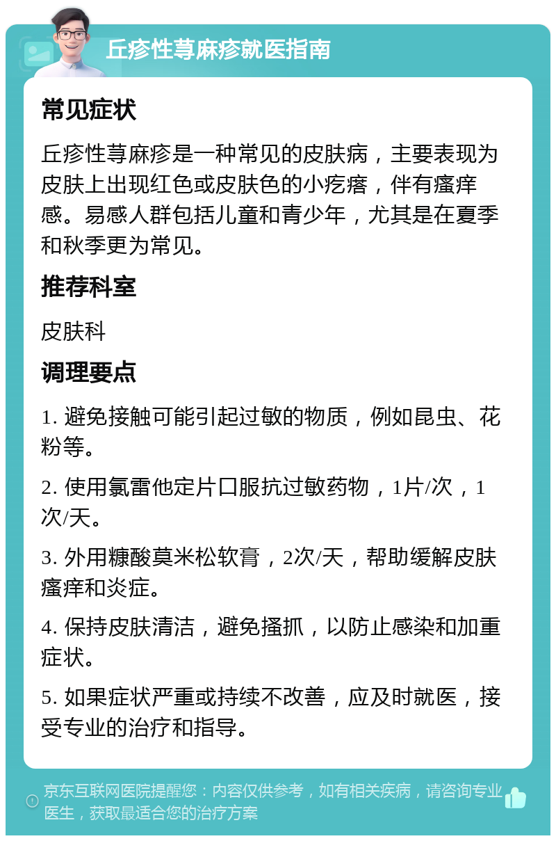 丘疹性荨麻疹就医指南 常见症状 丘疹性荨麻疹是一种常见的皮肤病，主要表现为皮肤上出现红色或皮肤色的小疙瘩，伴有瘙痒感。易感人群包括儿童和青少年，尤其是在夏季和秋季更为常见。 推荐科室 皮肤科 调理要点 1. 避免接触可能引起过敏的物质，例如昆虫、花粉等。 2. 使用氯雷他定片口服抗过敏药物，1片/次，1次/天。 3. 外用糠酸莫米松软膏，2次/天，帮助缓解皮肤瘙痒和炎症。 4. 保持皮肤清洁，避免搔抓，以防止感染和加重症状。 5. 如果症状严重或持续不改善，应及时就医，接受专业的治疗和指导。