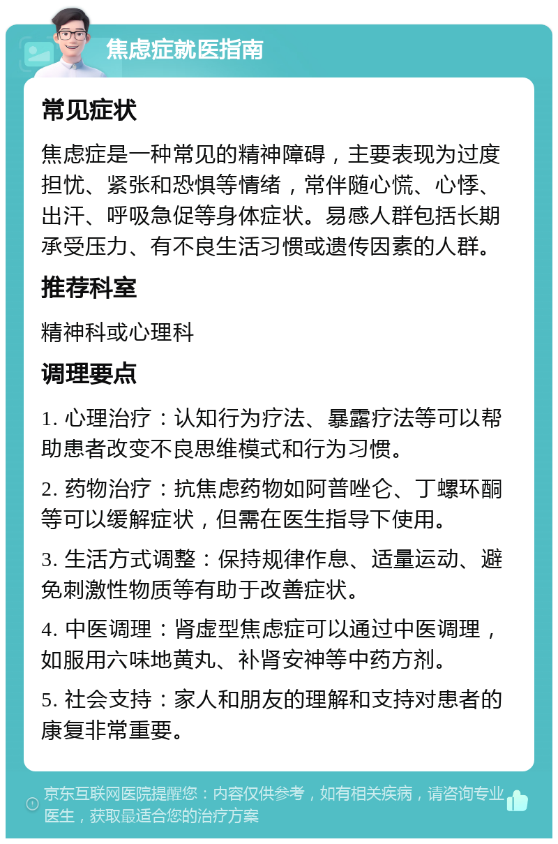 焦虑症就医指南 常见症状 焦虑症是一种常见的精神障碍，主要表现为过度担忧、紧张和恐惧等情绪，常伴随心慌、心悸、出汗、呼吸急促等身体症状。易感人群包括长期承受压力、有不良生活习惯或遗传因素的人群。 推荐科室 精神科或心理科 调理要点 1. 心理治疗：认知行为疗法、暴露疗法等可以帮助患者改变不良思维模式和行为习惯。 2. 药物治疗：抗焦虑药物如阿普唑仑、丁螺环酮等可以缓解症状，但需在医生指导下使用。 3. 生活方式调整：保持规律作息、适量运动、避免刺激性物质等有助于改善症状。 4. 中医调理：肾虚型焦虑症可以通过中医调理，如服用六味地黄丸、补肾安神等中药方剂。 5. 社会支持：家人和朋友的理解和支持对患者的康复非常重要。