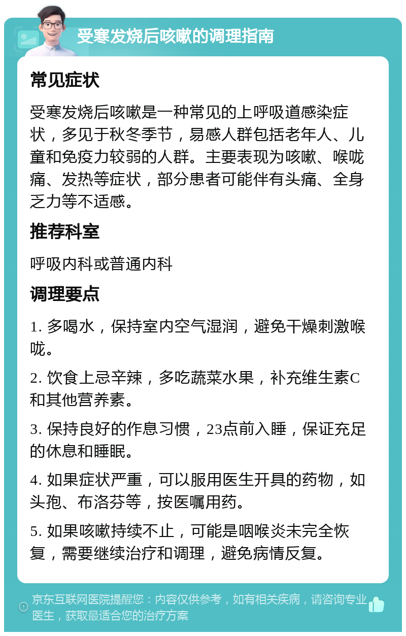 受寒发烧后咳嗽的调理指南 常见症状 受寒发烧后咳嗽是一种常见的上呼吸道感染症状，多见于秋冬季节，易感人群包括老年人、儿童和免疫力较弱的人群。主要表现为咳嗽、喉咙痛、发热等症状，部分患者可能伴有头痛、全身乏力等不适感。 推荐科室 呼吸内科或普通内科 调理要点 1. 多喝水，保持室内空气湿润，避免干燥刺激喉咙。 2. 饮食上忌辛辣，多吃蔬菜水果，补充维生素C和其他营养素。 3. 保持良好的作息习惯，23点前入睡，保证充足的休息和睡眠。 4. 如果症状严重，可以服用医生开具的药物，如头孢、布洛芬等，按医嘱用药。 5. 如果咳嗽持续不止，可能是咽喉炎未完全恢复，需要继续治疗和调理，避免病情反复。