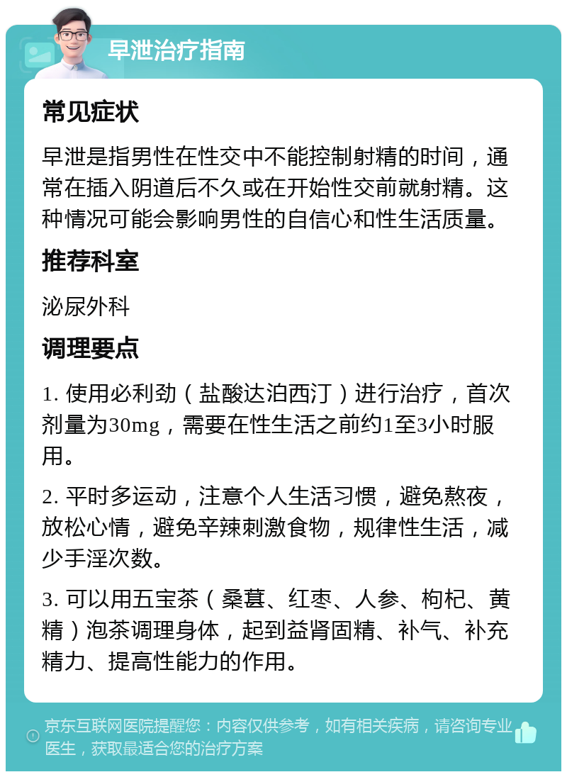 早泄治疗指南 常见症状 早泄是指男性在性交中不能控制射精的时间，通常在插入阴道后不久或在开始性交前就射精。这种情况可能会影响男性的自信心和性生活质量。 推荐科室 泌尿外科 调理要点 1. 使用必利劲（盐酸达泊西汀）进行治疗，首次剂量为30mg，需要在性生活之前约1至3小时服用。 2. 平时多运动，注意个人生活习惯，避免熬夜，放松心情，避免辛辣刺激食物，规律性生活，减少手淫次数。 3. 可以用五宝茶（桑葚、红枣、人参、枸杞、黄精）泡茶调理身体，起到益肾固精、补气、补充精力、提高性能力的作用。