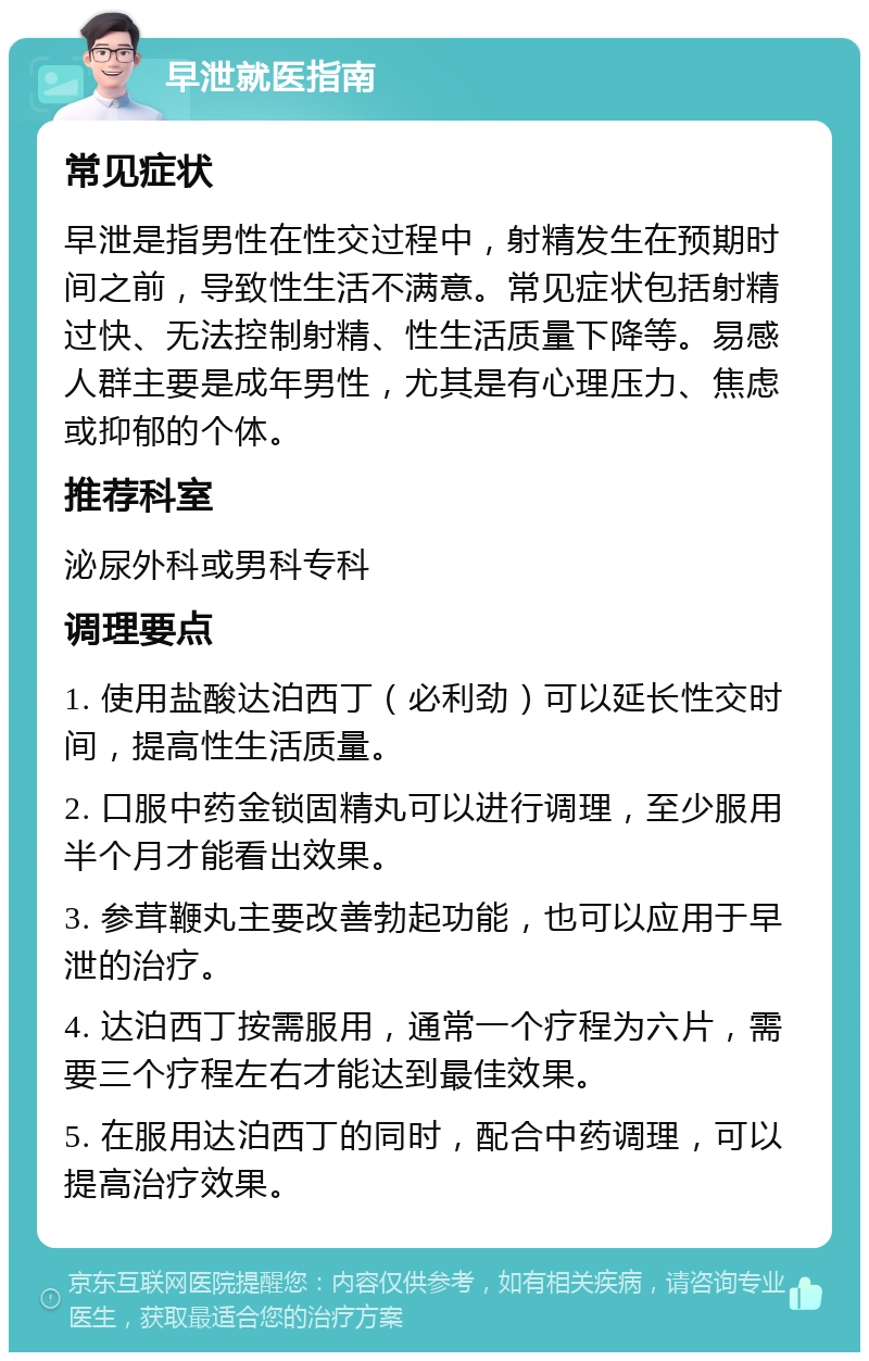 早泄就医指南 常见症状 早泄是指男性在性交过程中，射精发生在预期时间之前，导致性生活不满意。常见症状包括射精过快、无法控制射精、性生活质量下降等。易感人群主要是成年男性，尤其是有心理压力、焦虑或抑郁的个体。 推荐科室 泌尿外科或男科专科 调理要点 1. 使用盐酸达泊西丁（必利劲）可以延长性交时间，提高性生活质量。 2. 口服中药金锁固精丸可以进行调理，至少服用半个月才能看出效果。 3. 参茸鞭丸主要改善勃起功能，也可以应用于早泄的治疗。 4. 达泊西丁按需服用，通常一个疗程为六片，需要三个疗程左右才能达到最佳效果。 5. 在服用达泊西丁的同时，配合中药调理，可以提高治疗效果。