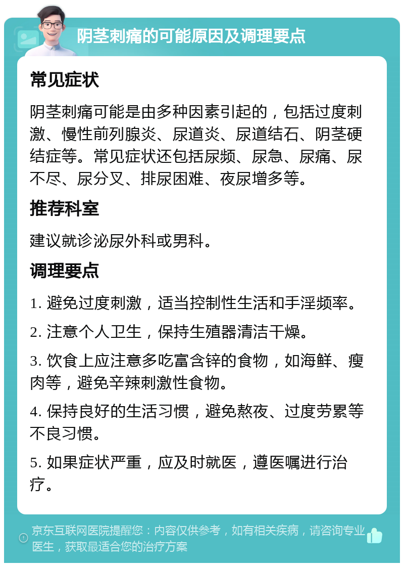 阴茎刺痛的可能原因及调理要点 常见症状 阴茎刺痛可能是由多种因素引起的，包括过度刺激、慢性前列腺炎、尿道炎、尿道结石、阴茎硬结症等。常见症状还包括尿频、尿急、尿痛、尿不尽、尿分叉、排尿困难、夜尿增多等。 推荐科室 建议就诊泌尿外科或男科。 调理要点 1. 避免过度刺激，适当控制性生活和手淫频率。 2. 注意个人卫生，保持生殖器清洁干燥。 3. 饮食上应注意多吃富含锌的食物，如海鲜、瘦肉等，避免辛辣刺激性食物。 4. 保持良好的生活习惯，避免熬夜、过度劳累等不良习惯。 5. 如果症状严重，应及时就医，遵医嘱进行治疗。