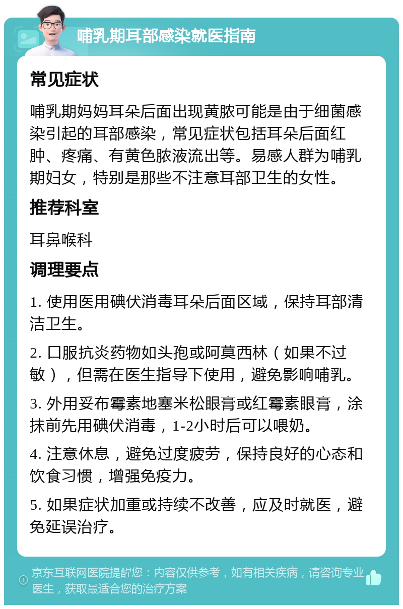 哺乳期耳部感染就医指南 常见症状 哺乳期妈妈耳朵后面出现黄脓可能是由于细菌感染引起的耳部感染，常见症状包括耳朵后面红肿、疼痛、有黄色脓液流出等。易感人群为哺乳期妇女，特别是那些不注意耳部卫生的女性。 推荐科室 耳鼻喉科 调理要点 1. 使用医用碘伏消毒耳朵后面区域，保持耳部清洁卫生。 2. 口服抗炎药物如头孢或阿莫西林（如果不过敏），但需在医生指导下使用，避免影响哺乳。 3. 外用妥布霉素地塞米松眼膏或红霉素眼膏，涂抹前先用碘伏消毒，1-2小时后可以喂奶。 4. 注意休息，避免过度疲劳，保持良好的心态和饮食习惯，增强免疫力。 5. 如果症状加重或持续不改善，应及时就医，避免延误治疗。