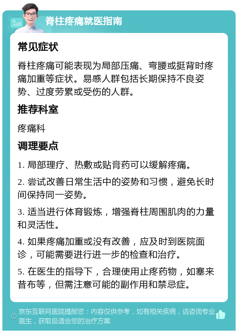 脊柱疼痛就医指南 常见症状 脊柱疼痛可能表现为局部压痛、弯腰或挺背时疼痛加重等症状。易感人群包括长期保持不良姿势、过度劳累或受伤的人群。 推荐科室 疼痛科 调理要点 1. 局部理疗、热敷或贴膏药可以缓解疼痛。 2. 尝试改善日常生活中的姿势和习惯，避免长时间保持同一姿势。 3. 适当进行体育锻炼，增强脊柱周围肌肉的力量和灵活性。 4. 如果疼痛加重或没有改善，应及时到医院面诊，可能需要进行进一步的检查和治疗。 5. 在医生的指导下，合理使用止疼药物，如塞来昔布等，但需注意可能的副作用和禁忌症。