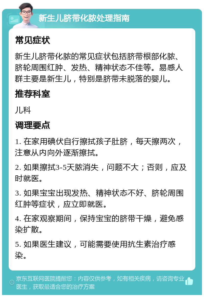 新生儿脐带化脓处理指南 常见症状 新生儿脐带化脓的常见症状包括脐带根部化脓、脐轮周围红肿、发热、精神状态不佳等。易感人群主要是新生儿，特别是脐带未脱落的婴儿。 推荐科室 儿科 调理要点 1. 在家用碘伏自行擦拭孩子肚脐，每天擦两次，注意从内向外逐渐擦拭。 2. 如果擦拭3-5天脓消失，问题不大；否则，应及时就医。 3. 如果宝宝出现发热、精神状态不好、脐轮周围红肿等症状，应立即就医。 4. 在家观察期间，保持宝宝的脐带干燥，避免感染扩散。 5. 如果医生建议，可能需要使用抗生素治疗感染。