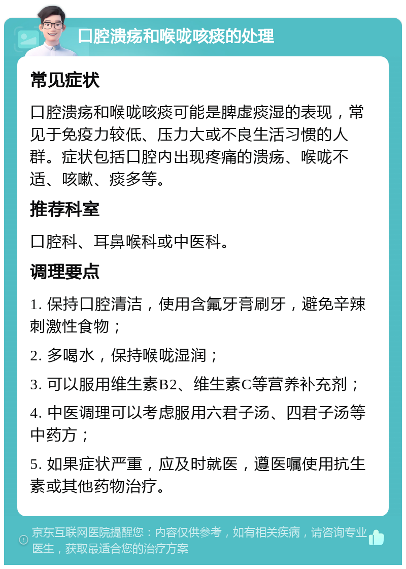 口腔溃疡和喉咙咳痰的处理 常见症状 口腔溃疡和喉咙咳痰可能是脾虚痰湿的表现，常见于免疫力较低、压力大或不良生活习惯的人群。症状包括口腔内出现疼痛的溃疡、喉咙不适、咳嗽、痰多等。 推荐科室 口腔科、耳鼻喉科或中医科。 调理要点 1. 保持口腔清洁，使用含氟牙膏刷牙，避免辛辣刺激性食物； 2. 多喝水，保持喉咙湿润； 3. 可以服用维生素B2、维生素C等营养补充剂； 4. 中医调理可以考虑服用六君子汤、四君子汤等中药方； 5. 如果症状严重，应及时就医，遵医嘱使用抗生素或其他药物治疗。