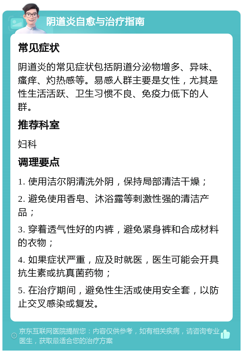 阴道炎自愈与治疗指南 常见症状 阴道炎的常见症状包括阴道分泌物增多、异味、瘙痒、灼热感等。易感人群主要是女性，尤其是性生活活跃、卫生习惯不良、免疫力低下的人群。 推荐科室 妇科 调理要点 1. 使用洁尔阴清洗外阴，保持局部清洁干燥； 2. 避免使用香皂、沐浴露等刺激性强的清洁产品； 3. 穿着透气性好的内裤，避免紧身裤和合成材料的衣物； 4. 如果症状严重，应及时就医，医生可能会开具抗生素或抗真菌药物； 5. 在治疗期间，避免性生活或使用安全套，以防止交叉感染或复发。