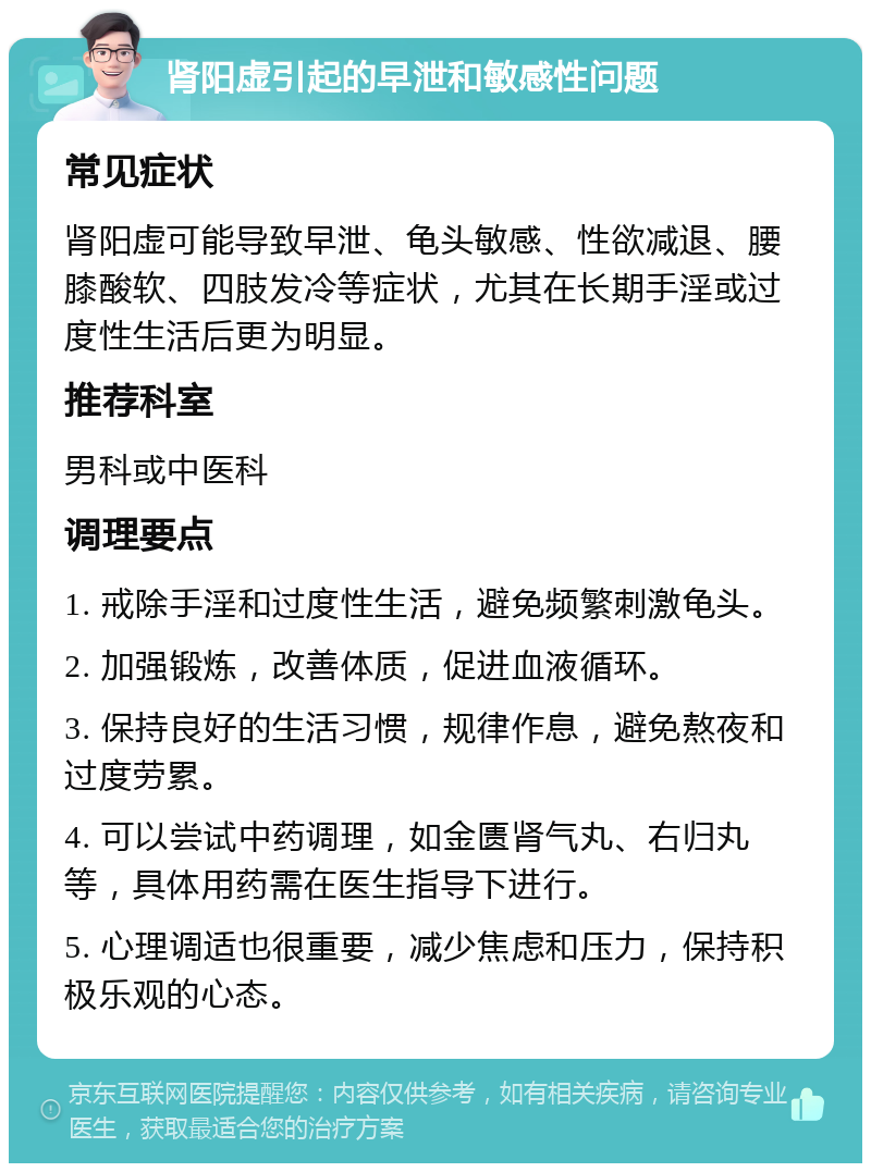 肾阳虚引起的早泄和敏感性问题 常见症状 肾阳虚可能导致早泄、龟头敏感、性欲减退、腰膝酸软、四肢发冷等症状，尤其在长期手淫或过度性生活后更为明显。 推荐科室 男科或中医科 调理要点 1. 戒除手淫和过度性生活，避免频繁刺激龟头。 2. 加强锻炼，改善体质，促进血液循环。 3. 保持良好的生活习惯，规律作息，避免熬夜和过度劳累。 4. 可以尝试中药调理，如金匮肾气丸、右归丸等，具体用药需在医生指导下进行。 5. 心理调适也很重要，减少焦虑和压力，保持积极乐观的心态。