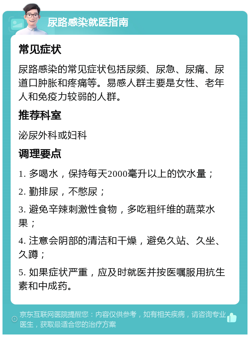 尿路感染就医指南 常见症状 尿路感染的常见症状包括尿频、尿急、尿痛、尿道口肿胀和疼痛等。易感人群主要是女性、老年人和免疫力较弱的人群。 推荐科室 泌尿外科或妇科 调理要点 1. 多喝水，保持每天2000毫升以上的饮水量； 2. 勤排尿，不憋尿； 3. 避免辛辣刺激性食物，多吃粗纤维的蔬菜水果； 4. 注意会阴部的清洁和干燥，避免久站、久坐、久蹲； 5. 如果症状严重，应及时就医并按医嘱服用抗生素和中成药。