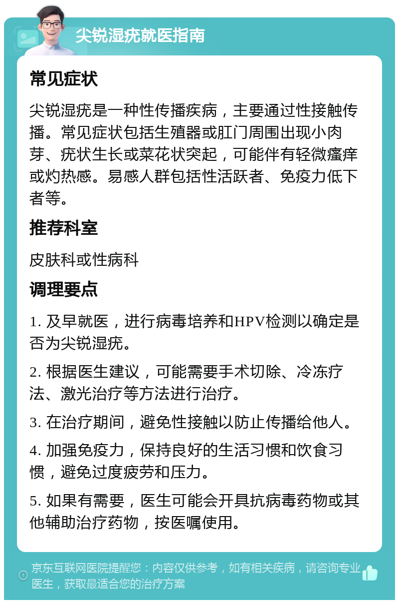 尖锐湿疣就医指南 常见症状 尖锐湿疣是一种性传播疾病，主要通过性接触传播。常见症状包括生殖器或肛门周围出现小肉芽、疣状生长或菜花状突起，可能伴有轻微瘙痒或灼热感。易感人群包括性活跃者、免疫力低下者等。 推荐科室 皮肤科或性病科 调理要点 1. 及早就医，进行病毒培养和HPV检测以确定是否为尖锐湿疣。 2. 根据医生建议，可能需要手术切除、冷冻疗法、激光治疗等方法进行治疗。 3. 在治疗期间，避免性接触以防止传播给他人。 4. 加强免疫力，保持良好的生活习惯和饮食习惯，避免过度疲劳和压力。 5. 如果有需要，医生可能会开具抗病毒药物或其他辅助治疗药物，按医嘱使用。