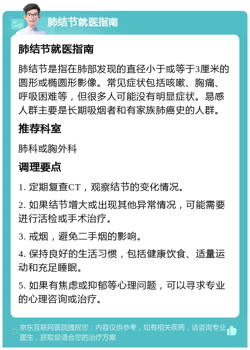 肺结节就医指南 肺结节就医指南 肺结节是指在肺部发现的直径小于或等于3厘米的圆形或椭圆形影像。常见症状包括咳嗽、胸痛、呼吸困难等，但很多人可能没有明显症状。易感人群主要是长期吸烟者和有家族肺癌史的人群。 推荐科室 肺科或胸外科 调理要点 1. 定期复查CT，观察结节的变化情况。 2. 如果结节增大或出现其他异常情况，可能需要进行活检或手术治疗。 3. 戒烟，避免二手烟的影响。 4. 保持良好的生活习惯，包括健康饮食、适量运动和充足睡眠。 5. 如果有焦虑或抑郁等心理问题，可以寻求专业的心理咨询或治疗。