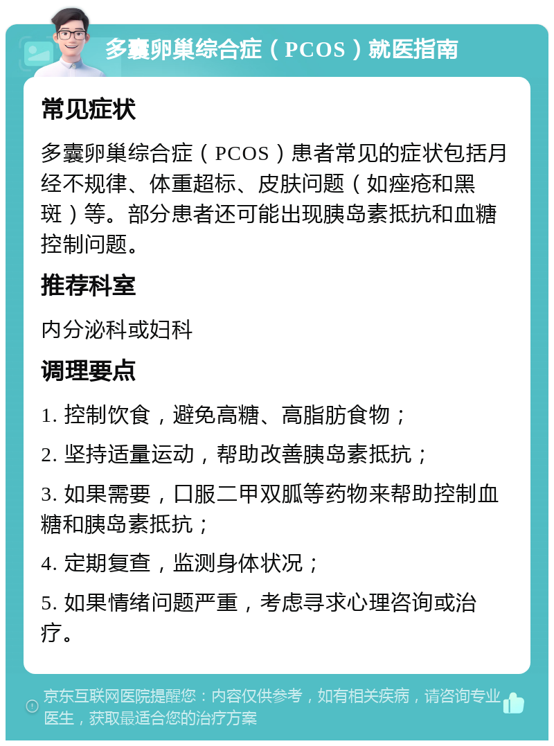 多囊卵巢综合症（PCOS）就医指南 常见症状 多囊卵巢综合症（PCOS）患者常见的症状包括月经不规律、体重超标、皮肤问题（如痤疮和黑斑）等。部分患者还可能出现胰岛素抵抗和血糖控制问题。 推荐科室 内分泌科或妇科 调理要点 1. 控制饮食，避免高糖、高脂肪食物； 2. 坚持适量运动，帮助改善胰岛素抵抗； 3. 如果需要，口服二甲双胍等药物来帮助控制血糖和胰岛素抵抗； 4. 定期复查，监测身体状况； 5. 如果情绪问题严重，考虑寻求心理咨询或治疗。