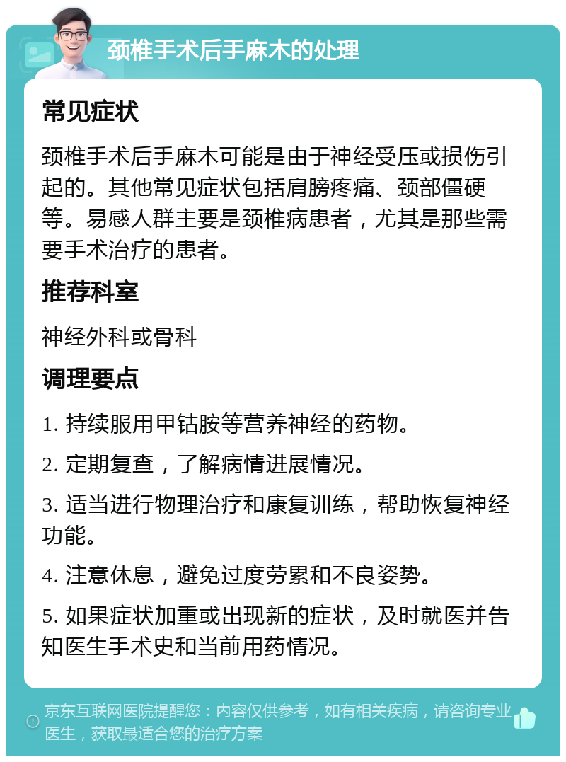 颈椎手术后手麻木的处理 常见症状 颈椎手术后手麻木可能是由于神经受压或损伤引起的。其他常见症状包括肩膀疼痛、颈部僵硬等。易感人群主要是颈椎病患者，尤其是那些需要手术治疗的患者。 推荐科室 神经外科或骨科 调理要点 1. 持续服用甲钴胺等营养神经的药物。 2. 定期复查，了解病情进展情况。 3. 适当进行物理治疗和康复训练，帮助恢复神经功能。 4. 注意休息，避免过度劳累和不良姿势。 5. 如果症状加重或出现新的症状，及时就医并告知医生手术史和当前用药情况。