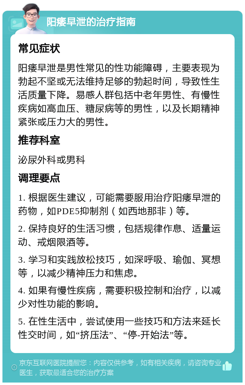 阳痿早泄的治疗指南 常见症状 阳痿早泄是男性常见的性功能障碍，主要表现为勃起不坚或无法维持足够的勃起时间，导致性生活质量下降。易感人群包括中老年男性、有慢性疾病如高血压、糖尿病等的男性，以及长期精神紧张或压力大的男性。 推荐科室 泌尿外科或男科 调理要点 1. 根据医生建议，可能需要服用治疗阳痿早泄的药物，如PDE5抑制剂（如西地那非）等。 2. 保持良好的生活习惯，包括规律作息、适量运动、戒烟限酒等。 3. 学习和实践放松技巧，如深呼吸、瑜伽、冥想等，以减少精神压力和焦虑。 4. 如果有慢性疾病，需要积极控制和治疗，以减少对性功能的影响。 5. 在性生活中，尝试使用一些技巧和方法来延长性交时间，如“挤压法”、“停-开始法”等。