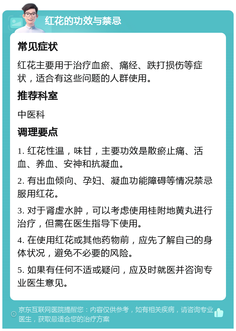 红花的功效与禁忌 常见症状 红花主要用于治疗血瘀、痛经、跌打损伤等症状，适合有这些问题的人群使用。 推荐科室 中医科 调理要点 1. 红花性温，味甘，主要功效是散瘀止痛、活血、养血、安神和抗凝血。 2. 有出血倾向、孕妇、凝血功能障碍等情况禁忌服用红花。 3. 对于肾虚水肿，可以考虑使用桂附地黄丸进行治疗，但需在医生指导下使用。 4. 在使用红花或其他药物前，应先了解自己的身体状况，避免不必要的风险。 5. 如果有任何不适或疑问，应及时就医并咨询专业医生意见。