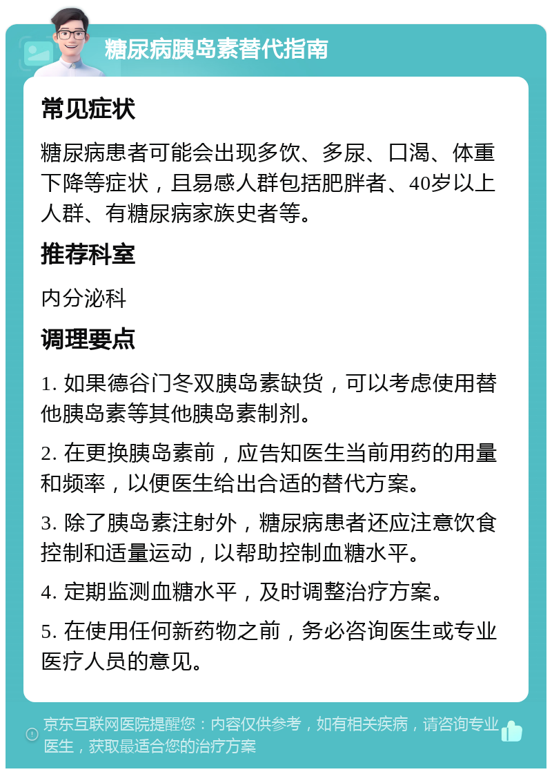 糖尿病胰岛素替代指南 常见症状 糖尿病患者可能会出现多饮、多尿、口渴、体重下降等症状，且易感人群包括肥胖者、40岁以上人群、有糖尿病家族史者等。 推荐科室 内分泌科 调理要点 1. 如果德谷门冬双胰岛素缺货，可以考虑使用替他胰岛素等其他胰岛素制剂。 2. 在更换胰岛素前，应告知医生当前用药的用量和频率，以便医生给出合适的替代方案。 3. 除了胰岛素注射外，糖尿病患者还应注意饮食控制和适量运动，以帮助控制血糖水平。 4. 定期监测血糖水平，及时调整治疗方案。 5. 在使用任何新药物之前，务必咨询医生或专业医疗人员的意见。