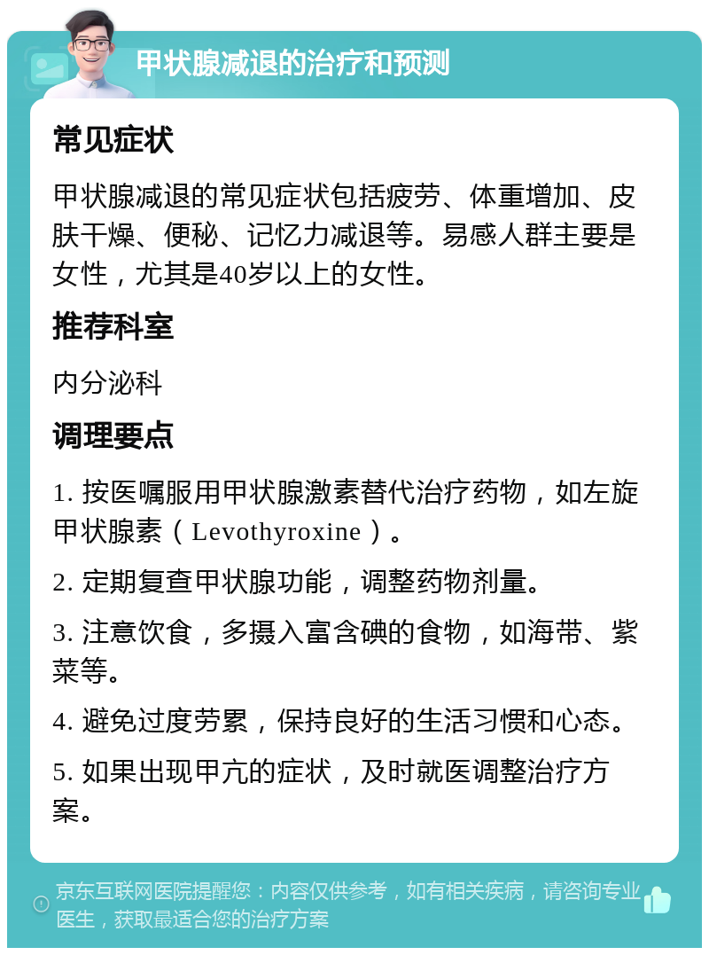 甲状腺减退的治疗和预测 常见症状 甲状腺减退的常见症状包括疲劳、体重增加、皮肤干燥、便秘、记忆力减退等。易感人群主要是女性，尤其是40岁以上的女性。 推荐科室 内分泌科 调理要点 1. 按医嘱服用甲状腺激素替代治疗药物，如左旋甲状腺素（Levothyroxine）。 2. 定期复查甲状腺功能，调整药物剂量。 3. 注意饮食，多摄入富含碘的食物，如海带、紫菜等。 4. 避免过度劳累，保持良好的生活习惯和心态。 5. 如果出现甲亢的症状，及时就医调整治疗方案。