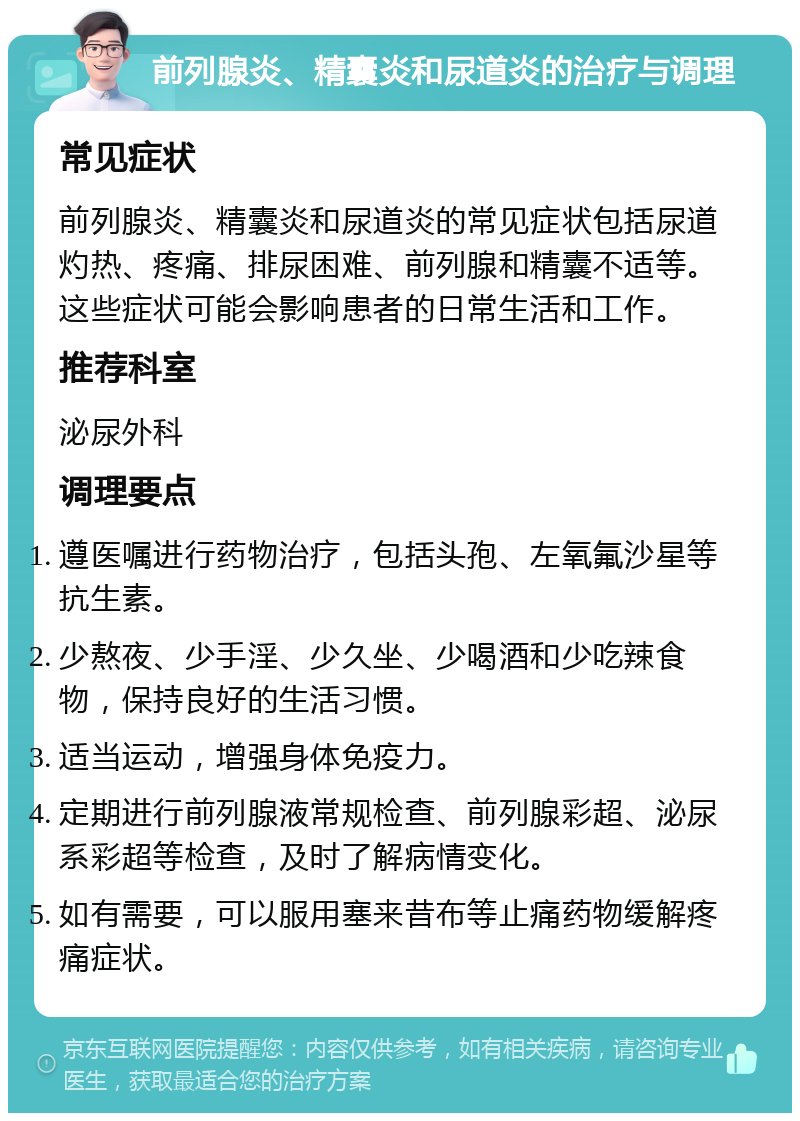 前列腺炎、精囊炎和尿道炎的治疗与调理 常见症状 前列腺炎、精囊炎和尿道炎的常见症状包括尿道灼热、疼痛、排尿困难、前列腺和精囊不适等。这些症状可能会影响患者的日常生活和工作。 推荐科室 泌尿外科 调理要点 遵医嘱进行药物治疗，包括头孢、左氧氟沙星等抗生素。 少熬夜、少手淫、少久坐、少喝酒和少吃辣食物，保持良好的生活习惯。 适当运动，增强身体免疫力。 定期进行前列腺液常规检查、前列腺彩超、泌尿系彩超等检查，及时了解病情变化。 如有需要，可以服用塞来昔布等止痛药物缓解疼痛症状。