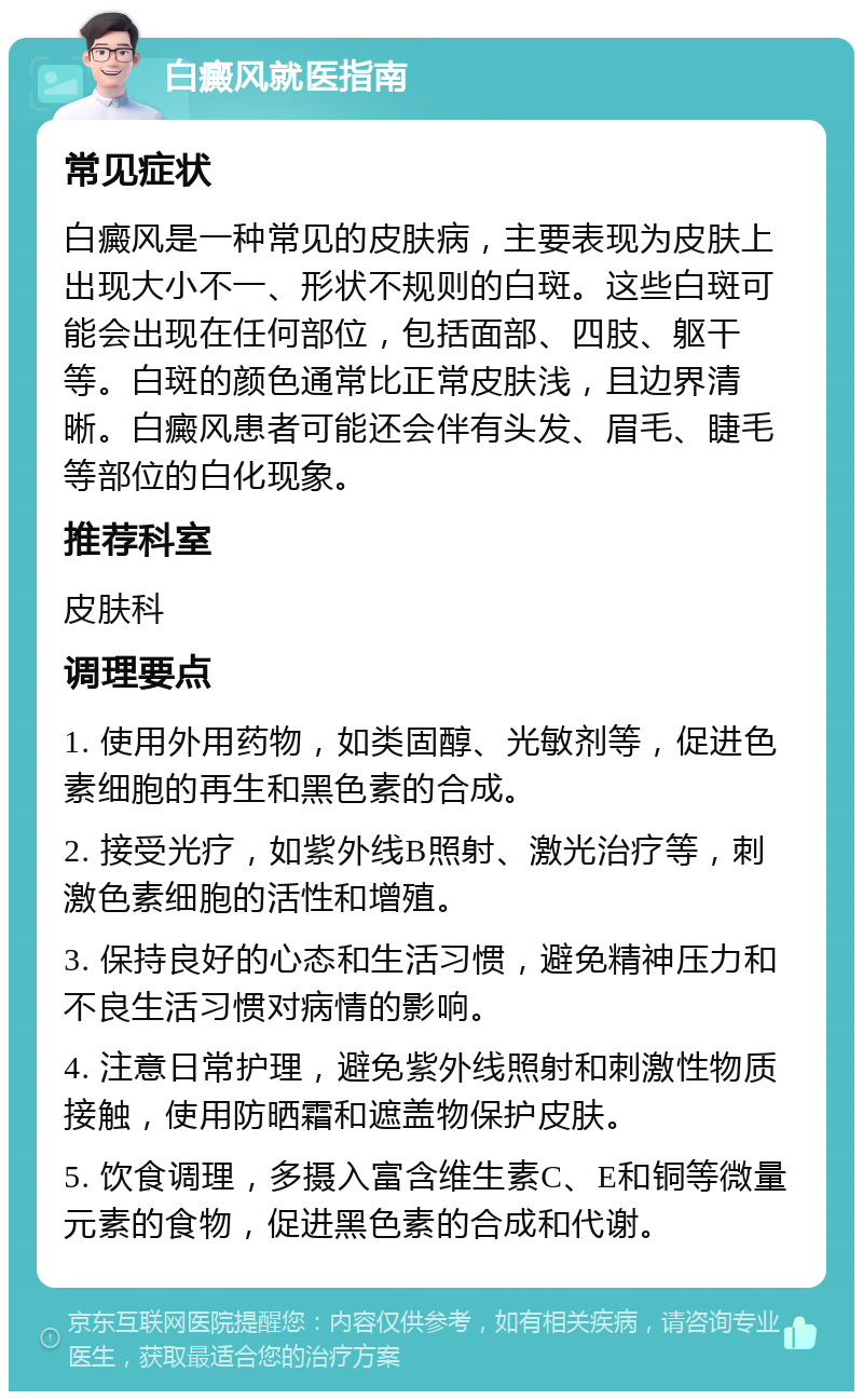 白癜风就医指南 常见症状 白癜风是一种常见的皮肤病，主要表现为皮肤上出现大小不一、形状不规则的白斑。这些白斑可能会出现在任何部位，包括面部、四肢、躯干等。白斑的颜色通常比正常皮肤浅，且边界清晰。白癜风患者可能还会伴有头发、眉毛、睫毛等部位的白化现象。 推荐科室 皮肤科 调理要点 1. 使用外用药物，如类固醇、光敏剂等，促进色素细胞的再生和黑色素的合成。 2. 接受光疗，如紫外线B照射、激光治疗等，刺激色素细胞的活性和增殖。 3. 保持良好的心态和生活习惯，避免精神压力和不良生活习惯对病情的影响。 4. 注意日常护理，避免紫外线照射和刺激性物质接触，使用防晒霜和遮盖物保护皮肤。 5. 饮食调理，多摄入富含维生素C、E和铜等微量元素的食物，促进黑色素的合成和代谢。