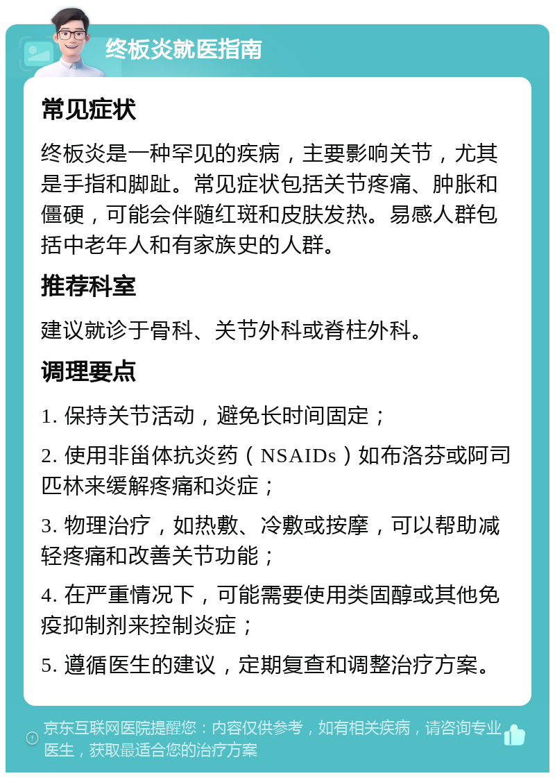 终板炎就医指南 常见症状 终板炎是一种罕见的疾病，主要影响关节，尤其是手指和脚趾。常见症状包括关节疼痛、肿胀和僵硬，可能会伴随红斑和皮肤发热。易感人群包括中老年人和有家族史的人群。 推荐科室 建议就诊于骨科、关节外科或脊柱外科。 调理要点 1. 保持关节活动，避免长时间固定； 2. 使用非甾体抗炎药（NSAIDs）如布洛芬或阿司匹林来缓解疼痛和炎症； 3. 物理治疗，如热敷、冷敷或按摩，可以帮助减轻疼痛和改善关节功能； 4. 在严重情况下，可能需要使用类固醇或其他免疫抑制剂来控制炎症； 5. 遵循医生的建议，定期复查和调整治疗方案。