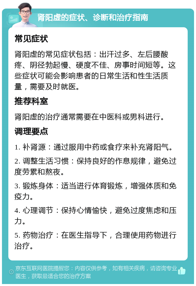 肾阳虚的症状、诊断和治疗指南 常见症状 肾阳虚的常见症状包括：出汗过多、左后腰酸疼、阴径勃起慢、硬度不佳、房事时间短等。这些症状可能会影响患者的日常生活和性生活质量，需要及时就医。 推荐科室 肾阳虚的治疗通常需要在中医科或男科进行。 调理要点 1. 补肾源：通过服用中药或食疗来补充肾阳气。 2. 调整生活习惯：保持良好的作息规律，避免过度劳累和熬夜。 3. 锻炼身体：适当进行体育锻炼，增强体质和免疫力。 4. 心理调节：保持心情愉快，避免过度焦虑和压力。 5. 药物治疗：在医生指导下，合理使用药物进行治疗。