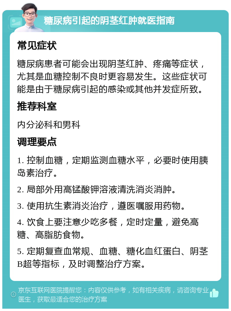 糖尿病引起的阴茎红肿就医指南 常见症状 糖尿病患者可能会出现阴茎红肿、疼痛等症状，尤其是血糖控制不良时更容易发生。这些症状可能是由于糖尿病引起的感染或其他并发症所致。 推荐科室 内分泌科和男科 调理要点 1. 控制血糖，定期监测血糖水平，必要时使用胰岛素治疗。 2. 局部外用高锰酸钾溶液清洗消炎消肿。 3. 使用抗生素消炎治疗，遵医嘱服用药物。 4. 饮食上要注意少吃多餐，定时定量，避免高糖、高脂肪食物。 5. 定期复查血常规、血糖、糖化血红蛋白、阴茎B超等指标，及时调整治疗方案。