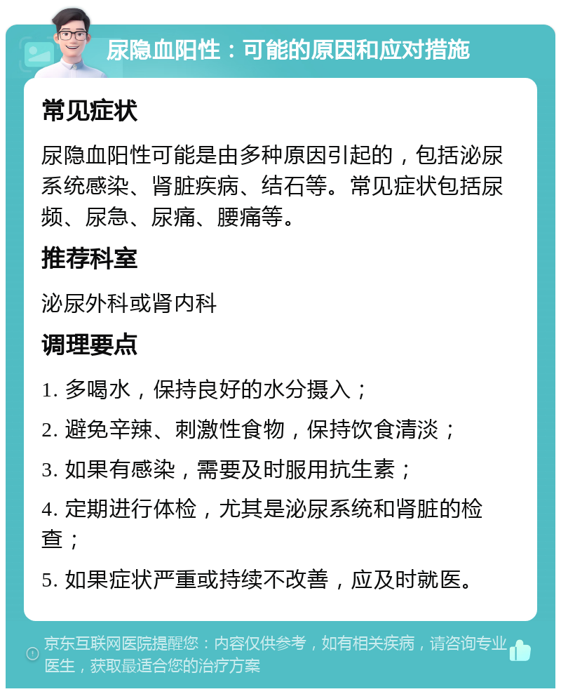 尿隐血阳性：可能的原因和应对措施 常见症状 尿隐血阳性可能是由多种原因引起的，包括泌尿系统感染、肾脏疾病、结石等。常见症状包括尿频、尿急、尿痛、腰痛等。 推荐科室 泌尿外科或肾内科 调理要点 1. 多喝水，保持良好的水分摄入； 2. 避免辛辣、刺激性食物，保持饮食清淡； 3. 如果有感染，需要及时服用抗生素； 4. 定期进行体检，尤其是泌尿系统和肾脏的检查； 5. 如果症状严重或持续不改善，应及时就医。