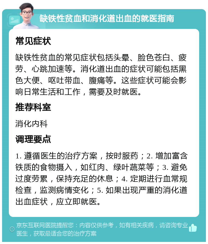 缺铁性贫血和消化道出血的就医指南 常见症状 缺铁性贫血的常见症状包括头晕、脸色苍白、疲劳、心跳加速等。消化道出血的症状可能包括黑色大便、呕吐带血、腹痛等。这些症状可能会影响日常生活和工作，需要及时就医。 推荐科室 消化内科 调理要点 1. 遵循医生的治疗方案，按时服药；2. 增加富含铁质的食物摄入，如红肉、绿叶蔬菜等；3. 避免过度劳累，保持充足的休息；4. 定期进行血常规检查，监测病情变化；5. 如果出现严重的消化道出血症状，应立即就医。